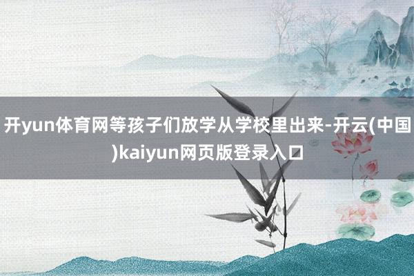 开yun体育网等孩子们放学从学校里出来-开云(中国)kaiyun网页版登录入口