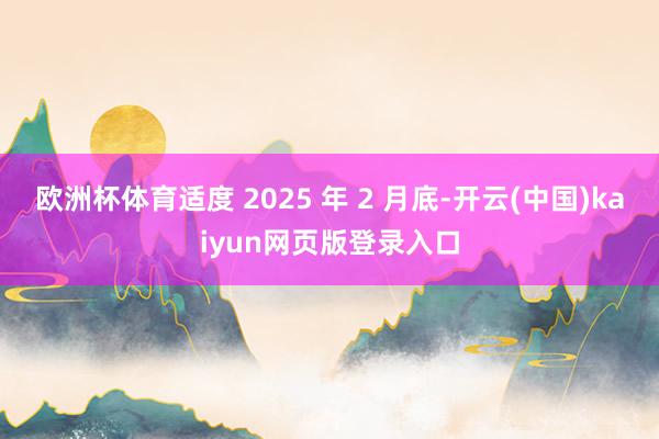 欧洲杯体育适度 2025 年 2 月底-开云(中国)kaiyun网页版登录入口