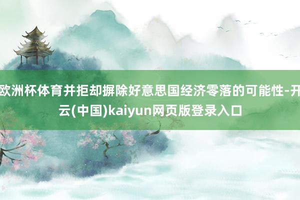 欧洲杯体育并拒却摒除好意思国经济零落的可能性-开云(中国)kaiyun网页版登录入口