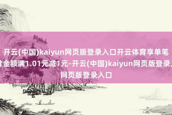 开云(中国)kaiyun网页版登录入口开云体育享单笔实付金额满1.01元减1元-开云(中国)kaiyun网页版登录入口